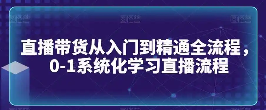 直播带货从入门到精通全流程，0-1系统化学习直播流程-造梦栈